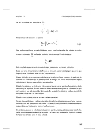 383
Energía específica y momentaCapítulo VII
De acá se obtiene una ecuación en
1
2
y
y
02 2
1
1
2
2
1
2
=−+





F
y
y
y
y
Resolviendo esta ecuación se obtiene
( )181
2
1 2
1
1
2
−+= F
y
y
(7-90)
Que es la ecuación de un salto hidráulico en un canal rectangular. La relación entre los
tirantes conjugados
1
2
y
y
es función exclusiva del número de Froude incidente
( )1
1
2
F
y
y
ϕ=
Este resultado es sumamente importante para los estudios en modelo hidráulico.
Basta con tener el mismo número de Froude en el modelo y en el prototipo para que, si es que
hay suficiente turbulencia en el modelo, haya similitud.
El salto hidráulico es un movimiento rápidamente variado, con fuerte curvatura de las líneas de
corriente. Se caracteriza por la gran disipación de energía. Se puede describir como el paso
violento de un régimen supercrítico a uno subcrítico.
El salto hidráulico es un fenómeno tridimensional que presenta grandes fluctuaciones de la
velocidad y de la presión en cada punto; es decir que tiene un alto grado de turbulencia, lo que
se traduce en una alta capacidad de mezcla. En un salto hidráulico se produce también la
incorporación de aire a la masa líquida.
El salto produce oleaje, que se propaga hacia aguas abajo.
Para la elaboración de un modelo matemático del salto hidráulico es necesario hacer muchas
simplicaciones. Así por ejemplo, la ecuación 7-90 es sólo una aproximación, una representación
esquemática, del modo como ocurren los fenómenos.
Sin embargo, cuando se estudia estructuras muy grandes, no se puede despreciar los efectos
de las fluctuaciones instantáneas de la presión. Las presiones consideradas como un promedio
temporal son en este caso de poca utilidad.
 