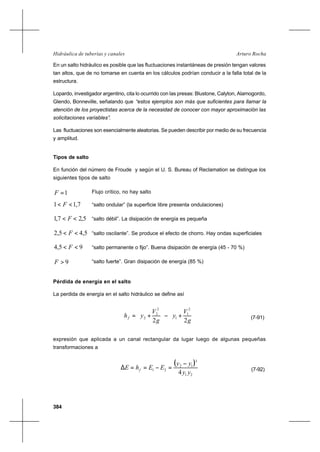 384
Arturo RochaHidráulica de tuberías y canales
En un salto hidráulico es posible que las fluctuaciones instantáneas de presión tengan valores
tan altos, que de no tomarse en cuenta en los cálculos podrían conducir a la falla total de la
estructura.
Lopardo, investigador argentino, cita lo ocurrido con las presas: Blustone, Calyton, Alamogordo,
Glendo, Bonneville, señalando que “estos ejemplos son más que suficientes para llamar la
atención de los proyectistas acerca de la necesidad de conocer con mayor aproximación las
solicitaciones variables”.
Las fluctuaciones son esencialmente aleatorias. Se pueden describir por medio de su frecuencia
y amplitud.
Tipos de salto
En función del número de Froude y según el U. S. Bureau of Reclamation se distingue los
siguientes tipos de salto
1=F Flujo crítico, no hay salto
7,11 << F “salto ondular” (la superficie libre presenta ondulaciones)
5,27,1 << F “salto débil”. La disipación de energía es pequeña
5,45,2 << F “salto oscilante”. Se produce el efecto de chorro. Hay ondas superficiales
95,4 << F “salto permanente o fijo”. Buena disipación de energía (45 - 70 %)
9>F “salto fuerte”. Gran disipación de energía (85 %)
Pérdida de energía en el salto
La perdida de energía en el salto hidráulico se define así






+−





+=
g
V
y
g
V
yhf
22
2
1
1
2
2
2 (7-91)
expresión que aplicada a un canal rectangular da lugar luego de algunas pequeñas
transformaciones a
( )
21
3
12
21
4 yy
yy
EEhE f
−
=−==∆ (7-92)
 
