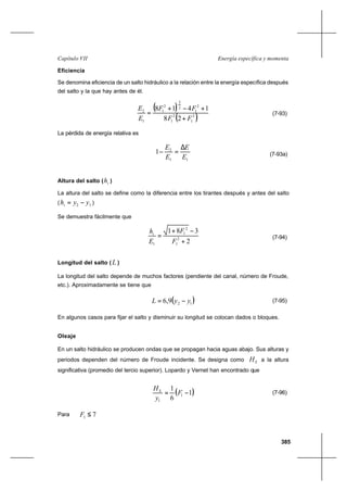 385
Energía específica y momentaCapítulo VII
Eficiencia
Se denomina eficiencia de un salto hidráulico a la relación entre la energía específica después
del salto y la que hay antes de él.
( )
( )2
1
2
1
2
1
2
3
2
1
1
2
28
1418
FF
FF
E
E
+
+−+
= (7-93)
La pérdida de energía relativa es
11
2
1
E
E
E
E ∆
=− (7-93a)
Altura del salto ( ih )
La altura del salto se define como la diferencia entre los tirantes después y antes del salto
( 12 yyhi −= )
Se demuestra fácilmente que
2
381
2
1
2
1
1 +
−+
=
F
F
E
hi
(7-94)
Longitud del salto ( L )
La longitud del salto depende de muchos factores (pendiente del canal, número de Froude,
etc.). Aproximadamente se tiene que
( )129,6 yyL −= (7-95)
En algunos casos para fijar el salto y disminuir su longitud se colocan dados o bloques.
Oleaje
En un salto hidráulico se producen ondas que se propagan hacia aguas abajo. Sus alturas y
periodos dependen del número de Froude incidente. Se designa como SH a la altura
significativa (promedio del tercio superior). Lopardo y Vernet han encontrado que
( )1
6
1
1
1
−= F
y
HS
(7-96)
Para 71 ≤F
 