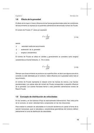 15
IntroducciónCapítulo I
1.8 Efecto de la gravedad
El efecto de la mayor o menor influencia de las fuerzas gravitacionales sobre las condiciones
del escurrimiento se expresa por el parámetro adimensional denominado número de Froude.
El número de Froude (F ) tiene por expresión
gL
V
F = (1-14)
siendo
V : velocidad media del escurrimiento
g : aceleración de la gravedad
L : longitud característica
El número de Froude se utiliza en canales y generalmente se considera como longitud
característica el tirante hidráulico d . Por lo tanto
gd
V
F = (1-15)
Siempre que el escurrimiento se produzca con superficie libre, es decir que alguna zona de la
corriente no esté delimitada por el contorno, habrá influencia de la gravedad sobre todo el
escurrimiento.
El número de Froude representa la relación entre las fuerzas de inercia y las fuerzas
gravitacionales. Los valores altos del número de Froude corresponden a pequeña influencia
de la gravedad. Los autores franceses llaman a este parámetro adimensional número de
Reech-Froude.
1.9 Concepto de distribución de velocidades
En los canales y en las tuberías el flujo es esencialmente tridimensional. Para cada punto
de la corriente, el vector velocidad tiene componentes en las tres direcciones.
Para analizar la variación de velocidades en la sección tendremos en cuenta la forma de la
sección transversal, pues la naturaleza y características geométricas del contorno definen
básicamente la curva de distribución de velocidades.
 