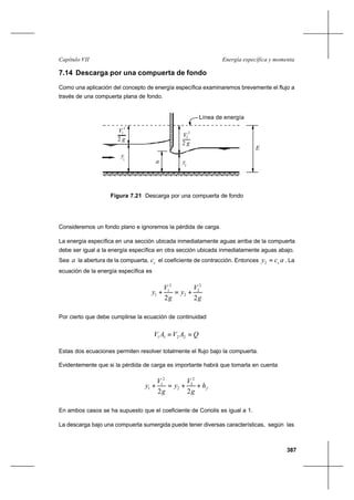387
Energía específica y momentaCapítulo VII
7.14 Descarga por una compuerta de fondo
Como una aplicación del concepto de energía específica examinaremos brevemente el flujo a
través de una compuerta plana de fondo.
Consideremos un fondo plano e ignoremos la pérdida de carga.
La energía específica en una sección ubicada inmediatamente aguas arriba de la compuerta
debe ser igual a la energía específica en otra sección ubicada inmediatamente aguas abajo.
Sea a la abertura de la compuerta, cc el coeficiente de contracción. Entonces acy c=2 . La
ecuación de la energía específica es
g
V
y
g
V
y
22
2
2
2
2
1
1 +=+
Por cierto que debe cumplirse la ecuación de continuidad
QAVAV == 2211
Estas dos ecuaciones permiten resolver totalmente el flujo bajo la compuerta.
Evidentemente que si la pérdida de carga es importante habrá que tomarla en cuenta
fh
g
V
y
g
V
y ++=+
22
2
2
2
2
1
1
En ambos casos se ha supuesto que el coeficiente de Coriolis es igual a 1.
La descarga bajo una compuerta sumergida puede tener diversas características, según las
Figura 7.21 Descarga por una compuerta de fondo
Línea de energía
a y2
E
2
1
g2
V
V
2
g2
2
y
1
 