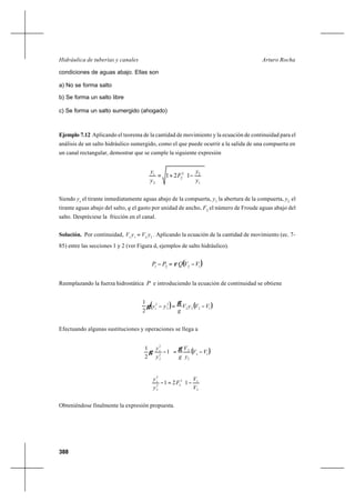 388
Arturo RochaHidráulica de tuberías y canales
condiciones de aguas abajo. Ellas son
a) No se forma salto
b) Se forma un salto libre
c) Se forma un salto sumergido (ahogado)
Ejemplo 7.12 Aplicando el teorema de la cantidad de movimiento y la ecuación de continuidad para el
análisis de un salto hidráulico sumergido, como el que puede ocurrir a la salida de una compuerta en
un canal rectangular, demostrar que se cumple la siguiente expresión








−+=
1
22
2
2
121
y
y
F
y
ys
Siendo ys
el tirante inmediatamente aguas abajo de la compuerta, y1
la abertura de la compuerta, y2
el
tirante aguas abajo del salto, q el gasto por unidad de ancho, F2
el número de Froude aguas abajo del
salto. Despréciese la fricción en el canal.
Solución. Por continuidad, 2211
yVyV = . Aplicando la ecuación de la cantidad de movimiento (ec. 7-
85) entre las secciones 1 y 2 (ver Figura d, ejemplos de salto hidráulico).
( )1221
VVQPP −=− ρ
Reemplazando la fuerza hidrostática P e introduciendo la ecuación de continuidad se obtiene
( ) ( )1222
2
2
2
2
1
VVyV
g
yys −=−
γ
γ
Efectuando algunas sustituciones y operaciones se llega a
( )12
2
2
2
2
2
1
2
1
VV
y
V
gy
ys
−=





−
γ
γ








−=−
2
12
22
2
2
121
V
V
F
y
ys
Obteniéndose finalmente la expresión propuesta.
 