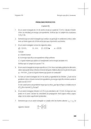389
Energía específica y momentaCapítulo VII
PROBLEMAS PROPUESTOS
(Capítulo VII)
1. En un canal rectangular de 3 m de ancho circula un caudal de 7,5 m3
/s. Calcular el tirante
crítico, la velocidad y la energía correspondiente. Verificar que se cumplen las ecuaciones
7-25 y 7-26.
2. Demostrar que un canal rectangular que conduce un gasto Q en condiciones críticas, debe
tener un tirante igual a los 3/4 del ancho para que el perímetro sea mínimo.
3. En un canal rectangular se tiene los siguientes datos
Q = 12 m3
/s ; b = 6 m ; S = 0,315 n = 0,0125
Calcular
a) el tirante normal
b) la energía específica correspondiente al flujo uniforme
c) el gasto máximo que podría ser transportado con la energía calculada en b
Verificar que se cumple la ecuación 7-14.
4. Enuncanalrectangularlaenergíaespecificaes2,3m.Hacerunatablaygraficarlosdiferentes
valores que puede tomar el tirante en función del gasto. Hallar la altura de río y de torrente para
q = 4 m3
/s/m. ¿Cuál es el gasto máximo que puede ser conducido?
5. Se tiene un canal rectangular de 8 m de ancho y rugosidad 65 de Strickler. ¿Cuál será la
pendiente crítica, el tirante normal correspondiente y la energía específica mínima cuando el
gasto sea de 6 m3
/s?
Si este canal tuviera una pendiente mayor que la crítica ¿qué tipo de flujo se establecería en
él? (¿Río o torrente?) ¿Por qué?
6. En un canal rectangular el tirante es 0,75 m y la velocidad es de 1,15 m/s. Se deja caer una
piedra en el canal. Calcular las velocidades de propagación, hacia aguas arriba y aguas
abajo, de las ondas superficiales producidas.
7. Demostrar que en un canal rectangular se cumple entre los tirantes alternos 1y e 2y la
siguiente relación
2
2
2
1
2
2
2
1
+
+
=
F
F
y
y
 