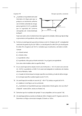 391
Energía específica y momentaCapítulo VII
15. ¿Cuáldebeserlapendientedelcanal
mostrado en la figura para que se
produzca un movimiento uniforme
con el mínimo contenido de energía
para un gasto de 3,5 m3
/s,ysabiendo
que la rugosidad del contorno
corresponde a G =0,46enlafórmula
de Bazin?.
Si por una razón u otra el contorno fuera más rugoso de lo señalado, indicar que tipo de flujo
se presentaría con la pendiente crítica calculada.
16. Se tiene un canal trapecial cuyo ancho en la base es de 4 m. El talud es de 45º. La longitud del
canal entre los puntos A y B es de 1 000 m. La cota del punto A es 864,30 m y la cota del punto
B es 863,70 m. El gasto es de 10 m3
/s. Considerar que el coeficiente n de Kutter es 0,020.
Calcular
a) el tirante normal
b) el tirante crítico
c) la pendiente crítica
d) la pendiente crítica para un tirante normal de 1 m y el gasto correspondiente
(Las cotas están medidas sobre la superficie libre).
17. En un canal trapecial los taludes tienen una inclinación z = 4/3. El canal es de concreto
(n = 0,015). La pendiente es 0,004. Si el canal está trabajando en condiciones de máxima
eficiencia hidráulica, hallar
a) el caudal, de forma tal que la energía específica sea mínima y el valor de dicha energía
b) la energía específica cuando el gasto sea de 15 m3
/s
18. Un canal trapecial revestido en concreto (C = 60 m1/2
/s) conduce un gasto de 8 m3
/s
a) establecer si este flujo es un río o un torrente
b) ¿Cuál debería ser la pendiente para que conduciendo el mismo gasto, éste sea crítico?
(Talud 60º ; tirante 0,80 m; ancho en el fondo 3 m)
19. Demostrar que los resultados del ejemplo 7.6 son compatibles con la ecuación 7-60.
20. Un canal trapecial tiene un ancho en el fondo de 2,80 m. El talud es de 45º. El gasto es de 8 m3
/s.
Determinar si el flujo es torrencial o tranquilo. El tirante es 1,80 m.
c
45º
3,00 m
y
 