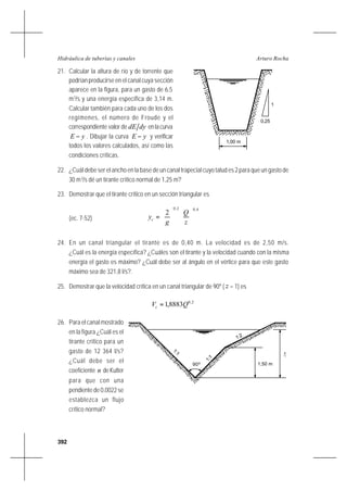 392
Arturo RochaHidráulica de tuberías y canales
21. Calcular la altura de río y de torrente que
podrían producirse en el canal cuya sección
aparece en la figura, para un gasto de 6,5
m3
/s y una energía específica de 3,14 m.
Calcular también para cada uno de los dos
regímenes, el número de Froude y el
correspondiente valor de dydE enlacurva
yE − . Dibujar la curva yE − y verificar
todos los valores calculados, así como las
condiciones críticas.
22. ¿Cuál debe ser el ancho en la base de un canal trapecial cuyo talud es 2 para que un gasto de
30 m3
/s dé un tirante crítico normal de 1,25 m?
23. Demostrar que el tirante crítico en un sección triangular es
(ec. 7-52)
4,02,0
2












=
z
Q
g
yc
24. En un canal triangular el tirante es de 0,40 m. La velocidad es de 2,50 m/s.
¿Cuál es la energía específica? ¿Cuáles son el tirante y la velocidad cuando con la misma
energía el gasto es máximo? ¿Cuál debe ser al ángulo en el vértice para que este gasto
máximo sea de 321,8 l/s?.
25. Demostrar que la velocidad crítica en un canal triangular de 90º ( z = 1) es
2,0
8883,1 QVc =
26. Para el canal mostrado
en la figura ¿Cuál es el
tirante crítico para un
gasto de 12 364 l/s?
¿Cuál debe ser el
coeficiente n deKutter
para que con una
pendiente de 0,0022 se
establezca un flujo
crítico normal?
c
1:2
1,50 m
1:1
1:1
90º
y
1
1,00 m
0,25
 