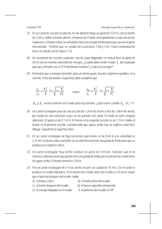 393
Energía específica y momentaCapítulo VII
27. En un canal de sección circular de 3 m de diámetro fluye un gasto de 15 m3
/s, con un tirante
de 1,20 m. Hallar el tirante alterno, el número de Froude correspondiente a cada uno de los
regímenes, el tirante crítico, la velocidad crítica y la energía mínima para que escurra el gasto
mencionado. Verificar que se cumple las ecuaciones 7-66 y 7-67. Como comprobación
hacer el cálculo con la Figura 7.10.
28. Un acueducto de sección cuadrada, una de cuyas diagonales es vertical, lleva un gasto de
6m3
/s con un mínimo contenido de energía. ¿Cuánto debe medir el lado L del cuadrado
para que el tirante sea el 75 % del tirante máximo? ¿Cuál es la energía?
29. Demostrar que a energía constante, para un mismo gasto, hay dos regímenes posibles: río y
torrente. Entre los tirantes respectivos debe cumplirse que








++= 2
2
8
11
4 R
R
R
T
F
F
y
y
o bien, 







++= 2
2
8
11
4 T
T
T
R
F
F
y
y
RF y TF son los números de Froude para río y torrente. ¿Qué ocurre cuando RF = TF =1?
30. Un canal rectangular pasa de una sección de 1,20 m de ancho a otra de 1,80 m de ancho,
por medio de una transición suave en las paredes del canal. El fondo no sufre ninguna
alteración. El gasto es de 2,1 m3
/s. El tirante en la segunda sección es de 1,15 m. Hallar el
tirante en la primera sección, considerando que aguas arriba hay un régimen subcrítico.
Dibujar el perfil de la superficie libre.
31. En un canal rectangular de flujo torrencial cuyo tirante es de 0,40 m y la velocidad es
2,75 m/s se desea saber cual debe ser la sobreelevación de una grada de fondo para que se
produzca un régimen crítico.
32. Un canal rectangular muy ancho conduce un gasto de 4 m3
/s/m. Calcular cual es la
máxima sobreelevación que puede tener una grada de fondo para no afectar las condiciones
de aguas arriba. El tirante normal es 2,50 m.
33. Por un canal rectangular de 5 m de ancho escurre un caudal de 10 m3
/s. En el canal se
produce un resalto hidráulico. Si el número de Froude antes del resalto es 10 veces mayor
que el que hay después del resalto, hallar
a) el tirante crítico b) el tirante antes del resalto
c) el tirante después del resalto d) la fuerza específica (momenta)
e) la energía disipada en el resalto f) la potencia del resalto en HP
 