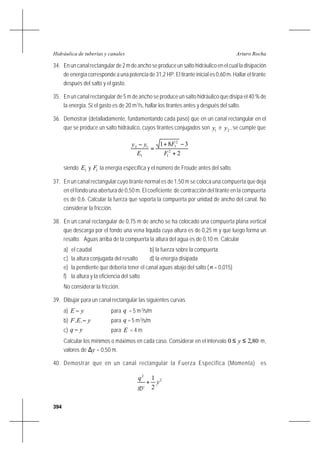 394
Arturo RochaHidráulica de tuberías y canales
34. En un canal rectangular de 2 m de ancho se produce un salto hidráulico en el cual la disipación
de energía corresponde a una potencia de 31,2 HP. El tirante inicial es 0,60 m. Hallar el tirante
después del salto y el gasto.
35. En un canal rectangular de 5 m de ancho se produce un salto hidráulico que disipa el 40 % de
la energía. Si el gasto es de 20 m3
/s, hallar los tirantes antes y después del salto.
36. Demostrar (detalladamente, fundamentando cada paso) que en un canal rectangular en el
que se produce un salto hidráulico, cuyos tirantes conjugados son 1y e 2y , se cumple que
2
381
2
1
2
1
1
12
+
−+
=
−
F
F
E
yy
siendo 1E y 1F la energía específica y el número de Froude antes del salto.
37. En un canal rectangular cuyo tirante normal es de 1,50 m se coloca una compuerta que deja
en el fondo una abertura de 0,50 m. El coeficiente de contracción del tirante en la compuerta
es de 0,6. Calcular la fuerza que soporta la compuerta por unidad de ancho del canal. No
considerar la fricción.
38. En un canal rectangular de 0,75 m de ancho se ha colocado una compuerta plana vertical
que descarga por el fondo una vena líquida cuya altura es de 0,25 m y que luego forma un
resalto. Aguas arriba de la compuerta la altura del agua es de 0,10 m. Calcular
a) el caudal b) la fuerza sobre la compuerta
c) la altura conjugada del resalto d) la energía disipada
e) la pendiente que debería tener el canal aguas abajo del salto (n = 0,015)
f) la altura y la eficiencia del salto
No considerar la fricción.
39. Dibujar para un canal rectangular las siguientes curvas
a) yE − para q = 5 m3
/s/m
b) yEF −.. para q = 5 m3
/s/m
c) yq − para E = 4 m
Calcular los mínimos o máximos en cada caso. Considerar en el intervalo 80,20 ≤≤ y m,
valores de y∆ = 0,50 m.
40. Demostrar que en un canal rectangular la Fuerza Específica (Momenta) es
2
2
2
1
y
gy
q
+
 