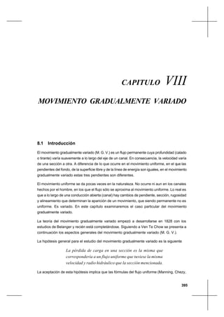 395
Movimiento gradualmente variadoCapítulo VIII
CAPITULO VIII
MOVIMIENTO GRADUALMENTE VARIADO
8.1 Introducción
El movimiento gradualmente variado (M. G. V.) es un flujo permanente cuya profundidad (calado
o tirante) varía suavemente a lo largo del eje de un canal. En consecuencia, la velocidad varía
de una sección a otra. A diferencia de lo que ocurre en el movimiento uniforme, en el que las
pendientes del fondo, de la superficie libre y de la línea de energía son iguales, en el movimiento
gradualmente variado estas tres pendientes son diferentes.
El movimiento uniforme se da pocas veces en la naturaleza. No ocurre ni aun en los canales
hechos por el hombre, en los que el flujo sólo se aproxima al movimiento uniforme. Lo real es
que a lo largo de una conducción abierta (canal) hay cambios de pendiente, sección, rugosidad
y alineamiento que determinan la aparición de un movimiento, que siendo permanente no es
uniforme. Es variado. En este capítulo examinaremos el caso particular del movimiento
gradualmente variado.
La teoría del movimiento gradualmente variado empezó a desarrollarse en 1828 con los
estudios de Belanger y recién está completándose. Siguiendo a Ven Te Chow se presenta a
continuación los aspectos generales del movimiento gradualmente variado (M. G. V.).
La hipótesis general para el estudio del movimiento gradualmente variado es la siguiente
La pérdida de carga en una sección es la misma que
correspondería a un flujo uniforme que tuviese la misma
velocidad y radio hidráulico que la sección mencionada.
La aceptación de esta hipótesis implica que las fórmulas del flujo uniforme (Manning, Chezy,
 