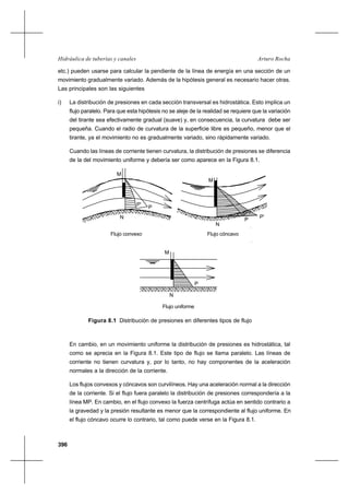 396
Arturo RochaHidráulica de tuberías y canales
etc.) pueden usarse para calcular la pendiente de la línea de energía en una sección de un
movimiento gradualmente variado. Además de la hipótesis general es necesario hacer otras.
Las principales son las siguientes
i) La distribución de presiones en cada sección transversal es hidrostática. Esto implica un
flujo paralelo. Para que esta hipótesis no se aleje de la realidad se requiere que la variación
del tirante sea efectivamente gradual (suave) y, en consecuencia, la curvatura debe ser
pequeña. Cuando el radio de curvatura de la superficie libre es pequeño, menor que el
tirante, ya el movimiento no es gradualmente variado, sino rápidamente variado.
Cuando las líneas de corriente tienen curvatura, la distribución de presiones se diferencia
de la del movimiento uniforme y debería ser como aparece en la Figura 8.1.
Figura 8.1 Distribución de presiones en diferentes tipos de flujo
En cambio, en un movimiento uniforme la distribución de presiones es hidrostática, tal
como se aprecia en la Figura 8.1. Este tipo de flujo se llama paralelo. Las líneas de
corriente no tienen curvatura y, por lo tanto, no hay componentes de la aceleración
normales a la dirección de la corriente.
Los flujos convexos y cóncavos son curvilíneos. Hay una aceleración normal a la dirección
de la corriente. Si el flujo fuera paralelo la distribución de presiones correspondería a la
línea MP. En cambio, en el flujo convexo la fuerza centrífuga actúa en sentido contrario a
la gravedad y la presión resultante es menor que la correspondiente al flujo uniforme. En
el flujo cóncavo ocurre lo contrario, tal como puede verse en la Figura 8.1.
P'
P
N
M
Flujo convexo
M
Flujo cóncavo
P'
P
N
M
N
P
Flujo uniforme
 