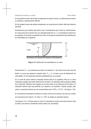 16
Arturo RochaHidráulica de tuberías y canales
En las tuberías el caso más simple corresponde a la sección circular. La influencia del contorno
es simétrica y perfectamente definida.
En los canales el caso más simple corresponde a un canal de ancho infinito. Sólo hay influencia
del fondo.
Empezaremos por analizar este último caso. Consideremos que el flujo es bidimensional.
En cada punto de la sección hay una velocidad particular ( hV ). La velocidad es máxima en
la superficie. En el fondo la velocidad es mínima. El esquema característico de la distribución
de velocidades es el siguiente
Denominamos hV a la velocidad que existe a la distancia h del contorno (en este caso del
fondo). La curva que expresa la relación entre hV y h se llama curva de distribución de
velocidades. En los siguientes capítulos estableceremos su ecuación.
En un canal de ancho infinito la velocidad máxima está en la superficie. Pero en un canal
rectangular angosto hay fuerte influencia de los lados y la velocidad máxima aparece debajo
de la superficie. Mientras más angosto es el canal mayor es la influencia de los lados y la
velocidad máxima está más profunda con respecto a la superficie. Valores usuales para
ubicar la velocidad máxima son los comprendidos entre y95,0 y y75,0 . Ver Figura 1.15b.
En una tubería la velocidad es máxima en el eje y mínima en el contorno, tal como se muestra
en el esquema de la Figura 1.10. Para 2Dh = se obtiene la velocidad máxima.
Las Figuras 1.9 y 1.10 tienen algo en común: la velocidad es mínima cerca del contorno. Esto
se debe a que hemos considerado fluidos reales (con viscosidad).
Figura 1.9 Distribución de velocidades en un canal
V
y
h
h
 