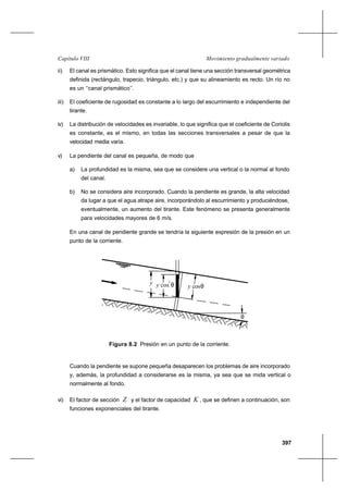397
Movimiento gradualmente variadoCapítulo VIII
ii) El canal es prismático. Esto significa que el canal tiene una sección transversal geométrica
definida (rectángulo, trapecio, triángulo, etc.) y que su alineamiento es recto. Un río no
es un ‘‘canal prismático’’.
iii) El coeficiente de rugosidad es constante a lo largo del escurrimiento e independiente del
tirante.
iv) La distribución de velocidades es invariable, lo que significa que el coeficiente de Coriolis
es constante, es el mismo, en todas las secciones transversales a pesar de que la
velocidad media varía.
v) La pendiente del canal es pequeña, de modo que
a) La profundidad es la misma, sea que se considere una vertical o la normal al fondo
del canal.
b) No se considera aire incorporado. Cuando la pendiente es grande, la alta velocidad
da lugar a que el agua atrape aire, incorporándolo al escurrimiento y produciéndose,
eventualmente, un aumento del tirante. Este fenómeno se presenta generalmente
para velocidades mayores de 6 m/s.
En una canal de pendiente grande se tendría la siguiente expresión de la presión en un
punto de la corriente.
Figura 8.2 Presión en un punto de la corriente.
Cuando la pendiente se supone pequeña desaparecen los problemas de aire incorporado
y, además, la profundidad a considerarse es la misma, ya sea que se mida vertical o
normalmente al fondo.
vi) El factor de sección Z y el factor de capacidad K , que se definen a continuación, son
funciones exponenciales del tirante.
y cosθy cos θy
θ
2
 