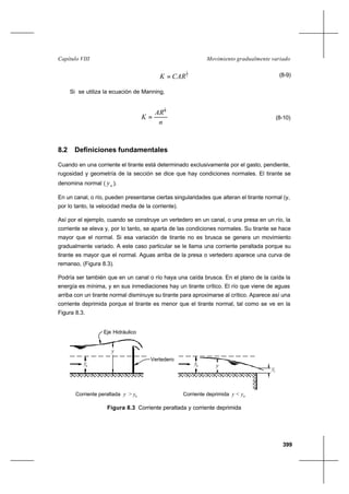 399
Movimiento gradualmente variadoCapítulo VIII
2
1
CARK = (8-9)
Si se utiliza la ecuación de Manning,
n
AR
K
3
2
= (8-10)
8.2 Definiciones fundamentales
Cuando en una corriente el tirante está determinado exclusivamente por el gasto, pendiente,
rugosidad y geometría de la sección se dice que hay condiciones normales. El tirante se
denomina normal ( ny ).
En un canal, o río, pueden presentarse ciertas singularidades que alteran el tirante normal (y,
por lo tanto, la velocidad media de la corriente).
Así por el ejemplo, cuando se construye un vertedero en un canal, o una presa en un río, la
corriente se eleva y, por lo tanto, se aparta de las condiciones normales. Su tirante se hace
mayor que el normal. Si esa variación de tirante no es brusca se genera un movimiento
gradualmente variado. A este caso particular se le llama una corriente peraltada porque su
tirante es mayor que el normal. Aguas arriba de la presa o vertedero aparece una curva de
remanso, (Figura 8.3).
Podría ser también que en un canal o río haya una caída brusca. En el plano de la caída la
energía es mínima, y en sus inmediaciones hay un tirante crítico. El río que viene de aguas
arriba con un tirante normal disminuye su tirante para aproximarse al crítico. Aparece así una
corriente deprimida porque el tirante es menor que el tirante normal, tal como se ve en la
Figura 8.3.
Figura 8.3 Corriente peraltada y corriente deprimida
y
Eje Hidráulico
Vertedero
Corriente peraltada y > y
y
Corriente deprimida y < y
yn
yn
yc
n n
 
