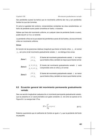 401
Movimiento gradualmente variadoCapítulo VIII
Son pendientes suaves los lechos que en movimiento uniforme dan ríos y son pendientes
fuertes los que dan torrentes.
Si varía la rugosidad del contorno, conservándose constantes las otras características, un
lecho de pendiente suave puede convertirse en fuerte, o viceversa.
Nótese que fuera del movimiento uniforme, en cualquier clase de pendiente (fuerte o suave),
puede escurrir un río o un torrente.
La pendiente crítica es la que separa las pendientes suaves de las fuertes y da escurrimiento
crítico en movimiento uniforme.
Zonas
En función de las posiciones relativas (magnitud) que tienen el tirante crítico cy , el normal
ny , así como el del movimiento gradualmente variado y , se distingue tres zonas
Zona 1
n
c
yy
yy
>
>
Zona 2
cn
nc
yyy
yyy
<<
<<
Zona 3
n
c
yy
yy
<
<
8.3 Ecuación general del movimiento permanente gradualmente
variado
Sea una sección longitudinal cualquiera de un movimiento permanente gradualmente variado,
que se presenta en un canal prismático con gasto constante Q , tal como se aprecia en la
Figura 8.6. La energía total H es
zy
g
V
H ++=
2
2
(8-11)
Estamos suponiendo que el coeficiente de Coriolis es igual a 1 y que la pendiente del fondo
es pequeña.
El tirante del movimiento gradualmente variado y es mayor
que el tirante crítico y también es mayor que el tirante normal.
El tirante del movimiento gradualmente variado y está
comprendido entre el crítico y el normal.
El tirante del movimiento gradualmente variado y es menor
que el tirante crítico y también es menor que el tirante normal.
 