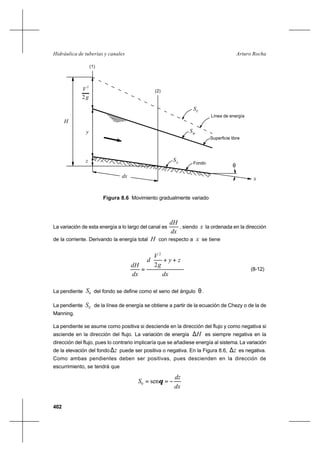402
Arturo RochaHidráulica de tuberías y canales
2g
2
V
y
H
(1)
(2)
z
dx
SE
Línea de energía
Superficie libre
SW
θ
0
S
Fondo
x
Figura 8.6 Movimiento gradualmente variado
La variación de esta energía a lo largo del canal es
dx
dH
, siendo x la ordenada en la dirección
de la corriente. Derivando la energía total H con respecto a x se tiene
dx
zy
g
V
d
dx
dH






++
=
2
2
(8-12)
La pendiente 0S del fondo se define como el seno del ángulo θ .
La pendiente ES de la línea de energía se obtiene a partir de la ecuación de Chezy o de la de
Manning.
La pendiente se asume como positiva si desciende en la dirección del flujo y como negativa si
asciende en la dirección del flujo. La variación de energía H∆ es siempre negativa en la
dirección del flujo, pues lo contrario implicaría que se añadiese energía al sistema.La variación
de la elevación del fondo z∆ puede ser positiva o negativa. En la Figura 8.6, z∆ es negativa.
Como ambas pendientes deben ser positivas, pues descienden en la dirección de
escurrimiento, se tendrá que
dx
dz
S −== θsen0
 