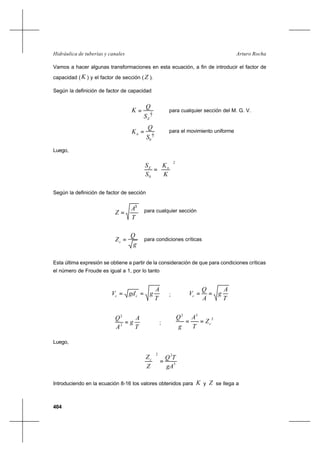 404
Arturo RochaHidráulica de tuberías y canales
Vamos a hacer algunas transformaciones en esta ecuación, a fin de introducir el factor de
capacidad ( K ) y el factor de sección ( Z ).
Según la definición de factor de capacidad
2
1
ES
Q
K = para cualquier sección del M. G. V.
2
1
0S
Q
Kn = para el movimiento uniforme
Luego,
2
0




=
K
K
S
S nE
Según la definición de factor de sección
T
A
Z
3
= para cualquier sección
g
Q
Zc = para condiciones críticas
Esta última expresión se obtiene a partir de la consideración de que para condiciones críticas
el número de Froude es igual a 1, por lo tanto
T
A
ggdV cc == ;
T
A
g
A
Q
Vc ==
T
A
g
A
Q
=2
2
;
2
32
cZ
T
A
g
Q
==
Luego,
3
22
gA
TQ
Z
Zc
=





Introduciendo en la ecuación 8-16 los valores obtenidos para K y Z se llega a
 