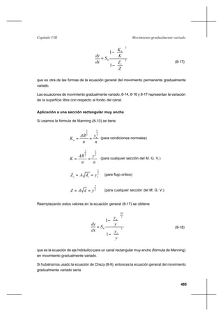405
Movimiento gradualmente variadoCapítulo VIII
2
2
0
1
1






−




−
=
Z
Z
K
K
S
dx
dy
c
n
(8-17)
que es otra de las formas de la ecuación general del movimiento permanente gradualmente
variado.
Las ecuaciones de movimiento gradualmente variado, 8-14, 8-16 y 8-17 representan la variación
de la superficie libre con respecto al fondo del canal.
Aplicación a una sección rectangular muy ancha
Si usamos la fórmula de Manning (8-10) se tiene
n
y
n
AR
K n
n
3
5
3
2
== (para condiciones normales)
n
y
n
AR
K
3
5
3
2
== (para cualquier sección del M. G. V.)
3
2
ccc ydAZ == (para flujo crítico)
2
3
ydAZ == (para cualquier sección del M. G. V.)
Reemplazando estos valores en la ecuación general (8-17) se obtiene
3
3
10
0
1
1






−






−
=
y
y
y
y
S
dx
dy
c
n
(8-18)
que es la ecuación de eje hidráulico para un canal rectangular muy ancho (fórmula de Manning)
en movimiento gradualmente variado.
Si hubiéramos usado la ecuación de Chezy (8-9), entonces la ecuación general del movimiento
gradualmente variado sería
 