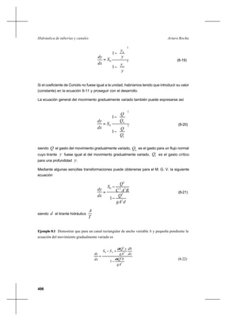 406
Arturo RochaHidráulica de tuberías y canales
3
3
0
1
1






−






−
=
y
y
y
y
S
dx
dy
c
n
(8-19)
Si el coeficiente de Coriolis no fuese igual a la unidad, habríamos tenido que introducir su valor
(constante) en la ecuación 8-11 y proseguir con el desarrollo.
La ecuación general del movimiento gradualmente variado también puede expresarse así
2
2
0
1
1






−






−
=
c
n
Q
Q
Q
Q
S
dx
dy
(8-20)
siendo Q el gasto del movimiento gradualmente variado, nQ es el gasto para un flujo normal
cuyo tirante y fuese igual al del movimiento gradualmente variado, cQ es el gasto crítico
para una profundidad .y
Mediante algunas sencillas transformaciones puede obtenerse para el M. G. V. la siguiente
ecuación
dgA
Q
RAC
Q
S
dx
dy
2
2
22
2
0
1−
−
= (8-21)
siendo d el tirante hidráulico
T
A
Ejemplo 8.1 Demostrar que para un canal rectangular de ancho variable b y pequeña pendiente la
ecuación del movimiento gradualmente variado es
3
2
3
2
0
1
gA
bQ
dx
db
gA
yQ
SS
dx
dy
E
α
α
−
+−
=
(8-22)
 