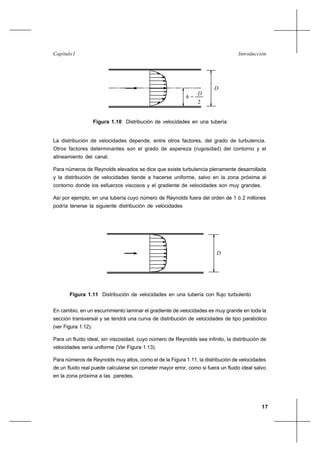 17
IntroducciónCapítulo I
La distribución de velocidades depende, entre otros factores, del grado de turbulencia.
Otros factores determinantes son el grado de aspereza (rugosidad) del contorno y el
alineamiento del canal.
Para números de Reynolds elevados se dice que existe turbulencia plenamente desarrollada
y la distribución de velocidades tiende a hacerse uniforme, salvo en la zona próxima al
contorno donde los esfuerzos viscosos y el gradiente de velocidades son muy grandes.
Así por ejemplo, en una tubería cuyo número de Reynolds fuera del orden de 1 ó 2 millones
podría tenerse la siguiente distribución de velocidades
En cambio, en un escurrimiento laminar el gradiente de velocidades es muy grande en toda la
sección transversal y se tendrá una curva de distribución de velocidades de tipo parabólico
(ver Figura 1.12).
Para un fluido ideal, sin viscosidad, cuyo número de Reynolds sea infinito, la distribución de
velocidades sería uniforme (Ver Figura 1.13).
Para números de Reynolds muy altos, como el de la Figura 1.11, la distribución de velocidades
de un fluido real puede calcularse sin cometer mayor error, como si fuera un fluido ideal salvo
en la zona próxima a las paredes.
h =
D
2
D
Figura 1.10 Distribución de velocidades en una tubería
Figura 1.11 Distribución de velocidades en una tubería con flujo turbulento
D
 