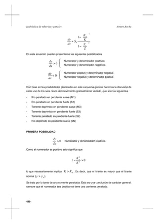 410
Arturo RochaHidráulica de tuberías y canales
2
2
0
1
1






−




−
=
Z
Z
K
K
S
dx
dy
c
n
En esta ecuación pueden presentarse las siguientes posibilidades
Numerador y denominador positivos
Numerador y denominador negativos
Numerador positivo y denominador negativo
Numerador negativo y denominador positivo
Con base en las posibilidades planteadas en este esquema general haremos la discusión de
cada uno de los seis casos del movimiento gradualmente variado, que son los siguientes
- Río peraltado en pendiente suave (M1)
- Río peraltado en pendiente fuerte (S1)
- Torrente deprimido en pendiente suave (M3)
- Torrente deprimido en pendiente fuerte (S3)
- Torrente peraltado en pendiente fuerte (S2)
- Río deprimido en pendiente suave (M2)
PRIMERA POSIBILIDAD
0>
dx
dy
Numerador y denominador positivos
Como el numerador es positivo esto significa que
01 2
2
>−
K
Kn
lo que necesariamente implica nKK > . Es decir, que el tirante es mayor que el tirante
normal ( nyy > ).
Se trata por lo tanto de una corriente peraltada. Esta es una conclusión de carácter general:
siempre que el numerador sea positivo se tiene una corriente peraltada.
0>
dx
dy
0<
dx
dy
 
