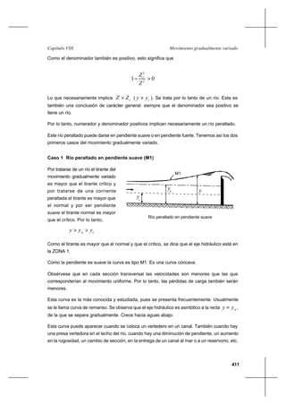 411
Movimiento gradualmente variadoCapítulo VIII
Como el denominador también es positivo, esto significa que
01 2
2
>−
Z
Zc
Lo que necesariamente implica cZZ > ( cyy > ). Se trata por lo tanto de un río. Esta es
también una conclusión de carácter general: siempre que el denominador sea positivo se
tiene un río.
Por lo tanto, numerador y denominador positivos implican necesariamente un río peraltado.
Este río peraltado puede darse en pendiente suave o en pendiente fuerte. Tenemos así los dos
primeros casos del movimiento gradualmente variado.
Caso 1 Río peraltado en pendiente suave (M1)
Por tratarse de un río el tirante del
movimiento gradualmente variado
es mayor que el tirante crítico y
por tratarse de una corriente
peraltada el tirante es mayor que
el normal y por ser pendiente
suave el tirante normal es mayor
que el crítico. Por lo tanto,
cn yyy >>
Como el tirante es mayor que el normal y que el crítico, se dice que el eje hidráulico está en
la ZONA 1.
Como la pendiente es suave la curva es tipo M1. Es una curva cóncava.
Obsérvese que en cada sección transversal las velocidades son menores que las que
corresponderían al movimiento uniforme. Por lo tanto, las pérdidas de carga también serán
menores.
Esta curva es la más conocida y estudiada, pues se presenta frecuentemente. Usualmente
se le llama curva de remanso. Se observa que el eje hidráulico es asintótico a la recta nyy = ,
de la que se separa gradualmente. Crece hacia aguas abajo.
Esta curva puede aparecer cuando se coloca un vertedero en un canal. También cuando hay
una presa vertedora en el lecho del río, cuando hay una diminución de pendiente, un aumento
en la rugosidad, un cambio de sección, en la entrega de un canal al mar o a un reservorio, etc.
Río peraltado en pendiente suave
M1
y
yc
yn
 