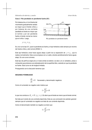 412
Arturo RochaHidráulica de tuberías y canales
Caso 2 Río peraltado en pendiente fuerte (S1)
Por tratarse de un río el tirante del
movimiento gradualmente variado
es mayor que el tirante crítico y
por tratarse de una corriente
peraltada el tirante es mayor que
el normal y por ser pendiente
fuerte el tirante normal es menor
que el crítico. Luego,
nc yyy >>
Es una curva tipo S1, pues la pendiente es fuerte y el eje hidráulico está siempre por encima
del tirante crítico y del normal (ZONA 1).
Este eje hidráulico crece hacia aguas abajo a partir de su separación de cyy = , que la
realiza normalmente. Esta curva empieza con un salto y tiende asintóticamente hacia aguas
abajo. Es una curva convexa.
Este tipo de perfil se origina de un modo similar al anterior, es decir, en un vertedero, presa o
compuerta que produzca una sobreelevación de la superficie libre, variando en que la pendiente
es fuerte. Esta curva es de longitud limitada.
Prosiguiendo con la discusión tenemos que
SEGUNDA POSIBILIDAD
0>
dx
dy
Numerador y denominador negativos
Como el numerador es negativo esto implica que
01 2
2
<−
K
Kn
lo que nos conduce a KKn > ( yyn > ). Es decir que el tirante es menor que el tirante normal.
Se trata por lo tanto de una corriente deprimida. Esta es una conclusión de carácter general:
siempre que el numerador es negativo se trata de una corriente deprimida.
Como el denominador también es negativo se tiene que
01 2
2
<−
Z
Zc
Río peraltado en pendiente fuerte
y
ycyn
S1
SALTO
 