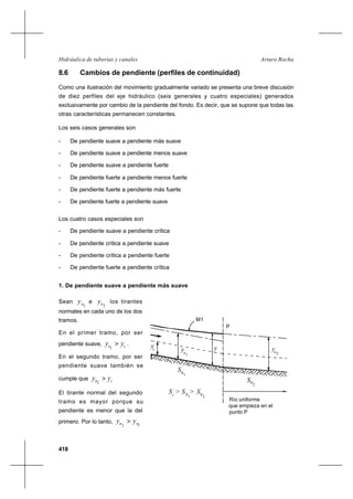 418
Arturo RochaHidráulica de tuberías y canales
yn
yc
2n
y
1
10
S
S02
M1
P
Río uniforme
que empieza en el
punto P
S > >c 10
S S02
y
8.6 Cambios de pendiente (perfiles de continuidad)
Como una ilustración del movimiento gradualmente variado se presenta una breve discusión
de diez perfiles del eje hidráulico (seis generales y cuatro especiales) generados
exclusivamente por cambio de la pendiente del fondo. Es decir, que se supone que todas las
otras características permanecen constantes.
Los seis casos generales son
- De pendiente suave a pendiente más suave
- De pendiente suave a pendiente menos suave
- De pendiente suave a pendiente fuerte
- De pendiente fuerte a pendiente menos fuerte
- De pendiente fuerte a pendiente más fuerte
- De pendiente fuerte a pendiente suave
Los cuatro casos especiales son
- De pendiente suave a pendiente crítica
- De pendiente crítica a pendiente suave
- De pendiente crítica a pendiente fuerte
- De pendiente fuerte a pendiente crítica
1. De pendiente suave a pendiente más suave
Sean
1ny e
2ny los tirantes
normales en cada uno de los dos
tramos.
En el primer tramo, por ser
pendiente suave, cn yy >
1
.
En el segundo tramo, por ser
pendiente suave también se
cumple que cn yy >
2
El tirante normal del segundo
tramo es mayor porque su
pendiente es menor que la del
primero. Por lo tanto,
12 nn yy >
 