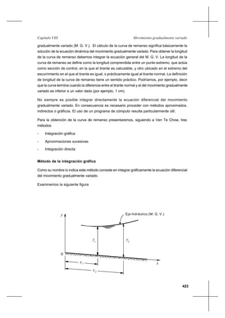 423
Movimiento gradualmente variadoCapítulo VIII
gradualmente variado (M. G. V.). El cálculo de la curva de remanso significa básicamente la
solución de la ecuación dinámica del movimiento gradualmente variado. Para obtener la longitud
de la curva de remanso debemos integrar la ecuación general del M. G. V. La longitud de la
curva de remanso se define como la longitud comprendida entre un punto extremo, que actúa
como sección de control, en la que el tirante es calculable, y otro ubicado en el extremo del
escurrimiento en el que el tirante es igual, o prácticamente igual al tirante normal. La definición
de longitud de la curva de remanso tiene un sentido práctico. Podríamos, por ejemplo, decir
que la curva termina cuando la diferencia entre el tirante normal y el del movimiento gradualmente
variado es inferior a un valor dado (por ejemplo, 1 cm).
No siempre es posible integrar directamente la ecuación diferencial del movimiento
gradualmente variado. En consecuencia es necesario proceder con métodos aproximados,
indirectos o gráficos. El uso de un programa de cómputo resulta particularmente útil.
Para la obtención de la curva de remanso presentaremos, siguiendo a Ven Te Chow, tres
métodos
- Integración gráfica
- Aproximaciones sucesivas
- Integración directa
Método de la integración gráfica
Como su nombre lo indica este método consiste en integrar gráficamente la ecuación diferencial
del movimiento gradualmente variado.
Examinemos la siguiente figura
Consideremos dos secciones transversales próximas 1 y 2. Evidentemente que
Eje hidráulico (M. G. V.)y
1
y 2
y
x1
x2
x
0
 