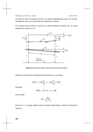 426
Arturo RochaHidráulica de tuberías y canales
Se divide el canal en pequeños tramos y se calcula separadamente cada uno de ellos,
considerando como que en ese tramo el movimiento es uniforme.
En la Figura 8.8 se muestra un tramo de un canal prismático de longitud x∆ en el que
aparecen las secciones 1 y 2.
1α
g2
V1
2
SE
WS
2
V
2 g
2
2α
h =f
1
y y2
S0
S ∆x0
S ∆xE
∆x
z1
2z
Plano de
referencia
Figura 8.8 Esquema para el cálculo de la curva de remanso
Aplicando la ecuación de la energía entre las secciones 1 y 2 se tiene
xS
g
V
y
g
V
yxS E ∆++=++∆
22
2
2
22
2
1
110 αα
de donde,
( ) EEESSx E ∆=−=−∆ 120
y por lo tanto,
ESS
E
x
−
∆
=∆
0
El valor de ES se puede obtener, para una sección determinada, a partir de la fórmula de
Manning
 