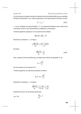 429
Movimiento gradualmente variadoCapítulo VIII
En primer lugar es necesario recordar la suposición hecha por Bakhmettef de que el cuadrado
del factor de capacidad K (ec. 8-6) es proporcional a una cierta potencia del tirante, es decir
N
ycK 1
2
= (8-23)
1c es una constante de proporcionalidad. N es el exponente hidráulico para el cálculo del
movimiento uniforme. Sus características se establecen a continuación.
Tomando logaritmos neperianos en la ecuación 8-23 se obtiene
( ) ( )N
ycK 1lnln2 =
Derivando con respecto a y se llega a
( )
N
N
yc
dydyNyc
dy
Kd
1
1
1ln
2
−
=
De donde,
( )
y
N
dy
Kd
2
ln
= (8-24)
Pero, al aplicar la fórmula de Manning, se obtiene que el factor de capacidad K es
n
AR
K
3
2
=
tal como aparece en la ecuación 8-10.
Tomando logaritmos en esta última expresión se obtiene










=
n
AR
K
3
2
lnln
Derivando con respecto a y se llega a
( )
dy
dA
Ady
dR
Rdy
Kd 11
3
2ln
+=
Introducimos ahora, las conocidas expresiones,
(ec. 7-9) T
dy
dA
=
 