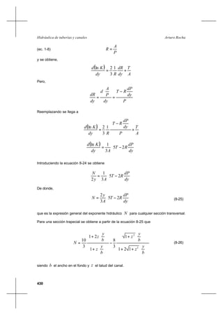 430
Arturo RochaHidráulica de tuberías y canales
(ec. 1-8)
P
A
R =
y se obtiene,
( )
A
T
dy
dR
Rdy
Kd
+=
1
3
2ln
Pero,
P
dy
dP
RT
dy
P
A
d
dy
dR
−
=






=
Reemplazando se llega a
( )
A
T
P
dy
dP
RT
Rdy
Kd
+






−
=
1
3
2ln
( )






−=
dy
dP
RT
Ady
Kd
25
3
1ln
Introduciendo la ecuación 8-24 se obtiene






−=
dy
dP
RT
Ay
N
25
3
1
2
De donde,






−=
dy
dP
RT
A
y
N 25
3
2
(8-25)
que es la expresión general del exponente hidráulico N para cualquier sección transversal.
Para una sección trapecial se obtiene a partir de la ecuación 8-25 que












++












+
−












+












+
=
b
y
z
b
y
z
b
y
z
b
y
z
N
2
2
121
1
3
8
1
21
3
10
(8-26)
siendo b el ancho en el fondo y z el talud del canal.
 