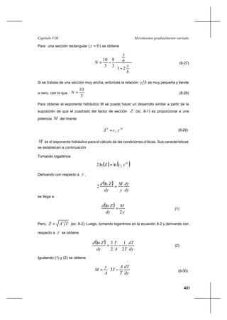431
Movimiento gradualmente variadoCapítulo VIII
Para una sección rectangular ( 0=z ) se obtiene






+
−=
b
y
b
y
N
21
3
8
3
10
(8-27)
Si se tratase de una sección muy ancha, entonces la relación by es muy pequeña y tiende
a cero, con lo que
3
10
=N (8-28)
Para obtener el exponente hidráulico M se puede hacer un desarrollo similar a partir de la
suposición de que el cuadrado del factor de sección Z (ec. 8-1) es proporcional a una
potencia M del tirante
M
ycZ 2
2
= (8-29)
M es el exponente hidráulico para el cálculo de las condiciones críticas. Sus características
se establecen a continuación
Tomando logaritmos
( ) ( )M
ycZ 2lnln2 =
Derivando con respecto a y ,
( )
dy
dy
y
M
dy
Zd
=
ln
2
se llega a
( )
y
M
dy
Zd
2
ln
= (1)
Pero, TAZ 3
= (ec. 8-2). Luego, tomando logaritmos en la ecuación 8-2 y derivando con
respecto a y se obtiene
( )
dy
dT
TA
T
dy
Zd
2
1
2
3ln
−= (2)
Igualando (1) y (2) se obtiene






−=
dy
dT
T
A
T
A
y
M 3 (8-30)
 