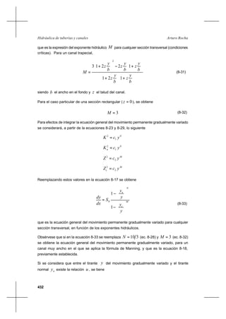 432
Arturo RochaHidráulica de tuberías y canales
que es la expresión del exponente hidráulico M para cualquier sección transversal (condiciones
críticas). Para un canal trapecial,




+



+






+−





+
=
b
y
z
b
y
z
b
y
z
b
y
z
b
y
z
M
121
12213
2
(8-31)
siendo b el ancho en el fondo y z el talud del canal.
Para el caso particular de una sección rectangular ( 0=z ), se obtiene
3=M (8-32)
Para efectos de integrar la ecuación general del movimiento permanente gradualmente variado
se considerará, a partir de la ecuaciones 8-23 y 8-29, lo siguiente
N
ycK 1
2
=
N
n ycK 1
2
=
M
ycZ 2
2
=
M
c ycZ 2
2
=
Reemplazando estos valores en la ecuación 8-17 se obtiene
M
c
N
n
y
y
y
y
S
dx
dy






−






−
=
1
1
0
(8-33)
que es la ecuación general del movimiento permanente gradualmente variado para cualquier
sección transversal, en función de los exponentes hidráulicos.
Obsérvese que si en la ecuación 8-33 se reemplaza 310=N (ec. 8-28) y 3=M (ec. 8-32)
se obtiene la ecuación general del movimiento permanente gradualmente variado, para un
canal muy ancho en el que se aplica la fórmula de Manning, y que es la ecuación 8-18,
previamente establecida.
Si se considera que entre el tirante y del movimiento gradualmente variado y el tirante
normal ny existe la relación u , se tiene
 