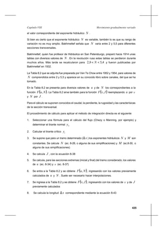 435
Movimiento gradualmente variadoCapítulo VIII
el valor correspondiente del exponente hidráulico N .
Si bien es cierto que el exponente hidráulico N es variable, también lo es que su rango de
variación no es muy amplio. Bakhmettef señala que N varía entre 2 y 5,5 para diferentes
secciones transversales.
Bakhmettef, quien fue profesor de Hidráulica en San Petersburgo, preparó hacia 1914 unas
tablas con diversos valores de N . En la revolución rusa estas tablas se perdieron durante
muchos años. Más tarde se recalcularon para 4,58,2 << N y fueron publicadas por
Bakhmettef en 1932.
La Tabla 8.2 que se adjunta fue preparada por Ven Te Chow entre 1952 y 1954, para valores de
N comprendidos entre 2 y 5,5 y aparece en su conocido libro sobre canales, del que se ha
tomado.
En la Tabla 8.2 se presenta para diversos valores de u y de N los correspondientes a la
función ( )NuF , . La Tabla 8.2 sirve también para la función ( )JvF , reemplazando u por v
y N por J .
Para el cálculo se suponen conocidos el caudal, la pendiente, la rugosidad y las caracterísicas
de la sección transversal.
El procedimiento de cálculo para aplicar el método de integración directa es el siguiente
1. Seleccionar una fórmula para el cálculo del flujo (Chezy o Manning, por ejemplo) y
determinar el tirante normal ny
2. Calcular el tirante crítico cy
3. Se supone que para un tramo determinado ( x∆ ) los exponentes hidráulicos N y M son
constantes. Se calcula N (ec. 8-26, o alguna de sus simplificaciones) y M (ec.8-30, o
alguna de sus simplificaciones)
4. Se calcula J , con la ecuación 8-38
5. Se calcula, para las secciones extremas (inicial y final) del tramo considerado, los valores
de u (ec. 8-34) y v (ec. 8-37)
6. Se entra a la Tabla 8.2 y se obtiene ( )NuF , , ingresando con los valores previamente
calculados de u y N . Suele ser necesario hacer interpolaciones.
7. Se ingresa a la Tabla 8.2 y se obtiene ( )JvF , , ingresando con los valores de v y de J
previamente calculados
8. Se calcula la longitud x∆ correspondiente mediante la ecuación 8-43
 