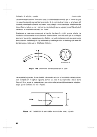 20
Arturo RochaHidráulica de tuberías y canales
La asimetría de la sección transversal produce corrientes secundarias, que se llaman así por
no seguir la dirección general de la corriente. Si el movimiento principal es a lo largo del
conducto, entonces la corriente secundaria producida por una curvatura del alineamiento se
desarrolla en un plano normal y representa una circulación que al superponerse al flujo principal
da lugar a un movimiento espiral o "en tornillo".
Analicemos el caso que corresponde al cambio de dirección (codo) en una tubería. La
resistencia viscosa reduce la velocidad en el contorno dando como resultado que allí la energía
sea menor que en las capas adyacentes. Debido a la fuerte caída de presión que se produce
en el contorno exterior hay un flujo secundario que se dirige hacia el exterior y que debe ser
compensado por otro que se dirija hacia el interior.
La aspereza (rugosidad) de las paredes y su influencia sobre la distribución de velocidades
será analizada en el capítulo siguiente. Damos una idea de su significado a través de la
Figura 1.17 en la cual se presentan para una misma tubería dos distribuciones de velocidad,
según que el contorno sea liso o rugoso.
Figura 1.16 Distribución de velocidades en un codo
Figura 1.17 Distribución de velocidades en contornos lisos y rugosos
A
A
SECCION A - A
Liso
Rugoso
D
 