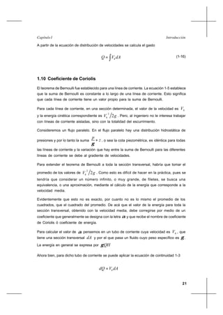 21
IntroducciónCapítulo I
A partir de la ecuación de distribución de velocidades se calcula el gasto
dAVQ h∫= (1-16)
1.10 Coeficiente de Coriolis
El teorema de Bernoulli fue establecido para una línea de corriente. La ecuación 1-5 establece
que la suma de Bernoulli es constante a lo largo de una línea de corriente. Esto significa
que cada línea de corriente tiene un valor propio para la suma de Bernoulli.
Para cada línea de corriente, en una sección determinada, el valor de la velocidad es hV
y la energía cinética correspondiente es gVh 2
2
. Pero, al ingeniero no le interesa trabajar
con líneas de corriente aisladas, sino con la totalidad del escurrimiento.
Consideremos un flujo paralelo. En el flujo paralelo hay una distribución hidrostática de
presiones y por lo tanto la suma z
p
+
γ
, o sea la cota piezométrica, es idéntica para todas
las líneas de corriente y la variación que hay entre la suma de Bernoulli para las diferentes
líneas de corriente se debe al gradiente de velocidades.
Para extender el teorema de Bernoulli a toda la sección transversal, habría que tomar el
promedio de los valores de gVh 2
2
. Como esto es difícil de hacer en la práctica, pues se
tendría que considerar un número infinito, o muy grande, de filetes, se busca una
equivalencia, o una aproximación, mediante el cálculo de la energía que corresponde a la
velocidad media.
Evidentemente que esto no es exacto, por cuanto no es lo mismo el promedio de los
cuadrados, que el cuadrado del promedio. De acá que el valor de la energía para toda la
sección transversal, obtenido con la velocidad media, debe corregirse por medio de un
coeficiente que generalmente se designa con la letra α y que recibe el nombre de coeficiente
de Coriolis ó coeficiente de energía.
Para calcular el valor de α pensemos en un tubo de corriente cuya velocidad es hV , que
tiene una sección transversal dA y por el que pasa un fluido cuyo peso específico es γ .
La energía en general se expresa por QHγ
Ahora bien, para dicho tubo de corriente se puede aplicar la ecuación de continuidad 1-3
dAVdQ h=
 