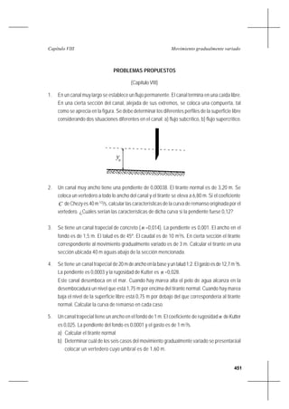 451
Movimiento gradualmente variadoCapítulo VIII
PROBLEMAS PROPUESTOS
(Capítulo VIII)
1. En un canal muy largo se establece un flujo permanente. El canal termina en una caída libre.
En una cierta sección del canal, alejada de sus extremos, se coloca una compuerta, tal
como se aprecia en la figura. Se debe determinar los diferentes perfiles de la superficie libre
considerando dos situaciones diferentes en el canal: a) flujo subcrítico, b) flujo supercrítico.
2. Un canal muy ancho tiene una pendiente de 0,00038. El tirante normal es de 3,20 m. Se
coloca un vertedero a todo lo ancho del canal y el tirante se eleva a 6,80 m. Si el coeficiente
C de Chezy es 40 m1/2
/s, calcular las características de la curva de remanso originada por el
vertedero. ¿Cuáles serían las características de dicha curva si la pendiente fuese 0,12?
3. Se tiene un canal trapecial de concreto (n =0,014). La pendiente es 0,001. El ancho en el
fondo es de 1,5 m. El talud es de 45º. El caudal es de 10 m3
/s. En cierta sección el tirante
correspondiente al movimiento gradualmente variado es de 3 m. Calcular el tirante en una
sección ubicada 40 m aguas abajo de la sección mencionada.
4. Se tiene un canal trapecial de20 m de ancho en la base y un talud 1:2. El gasto es de 12,7 m3
/s.
La pendiente es 0,0003 y la rugosidad de Kutter es n =0,028.
Este canal desemboca en el mar. Cuando hay marea alta el pelo de agua alcanza en la
desembocadura un nivel que está 1,75 m por encima del tirante normal. Cuando hay marea
baja el nivel de la superficie libre está 0,75 m por debajo del que correspondería al tirante
normal. Calcular la curva de remanso en cada caso.
5. Un canal trapecial tiene un ancho en el fondo de 1 m. El coeficiente de rugosidad n deKutter
es 0,025. La pendiente del fondo es 0,0001 y el gasto es de 1 m3
/s.
a) Calcular el tirante normal
b) Determinar cuál de los seis casos del movimiento gradualmente variado se presentaráal
colocar un vertedero cuyo umbral es de 1,60 m.
yn
 