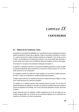 455
VertederosCapítulo IX
CAPITULO IX
VERTEDEROS
9.1 Objeto de los vertederos. Tipos
El vertedero ha sido definido por Balloffet como ‘‘una abertura (o mejor, escotadura) de contorno
abierto, practicada en la pared de un depósito, o bien en una barrera colocada en un canal o
río, y por la cual escurre o rebasa el líquido contenido en el depósito, o que circula por el río
o canal’’. Una escotadura es el entrante que resulta en una cosa cuando está cercenada, o
cuando parece que lo está, como si le faltara allí algo para completar una forma más regular.
En la Figura 9.1 se aprecia una escotadura rectangular de longitud L .
En general, un vertedero suele tener una de las dos finalidades siguientes: a) medir caudales
y b) permitir el rebose del líquido contenido en un reservorio o del que circula en un río o canal.
Estas funciones no son excluyentes.
Los vertederos resultan muy útiles para medir caudales. Los que tienen el objetivo exclusivo
de medir, lo hacen por lo general con caudales relativamente pequeños.
También puede construirse un vertedero para permitir el rebose del líquido al llegar a un cierto
nivel. A esta estructura se le denomina aliviadero.
En realidad en un vertedero siempre están presentes ambas funciones. En las obras de
ingeniería hidráulica, por ejemplo en una presa, se construyen vertederos para que cumplan la
función de aliviaderos. Sin embargo, son a la vez estructuras aforadoras, es decir, que miden
caudales.
Existen diferentes tipos de vertederos. Pueden clasificarse por el tipo de cresta, por los
niveles de aguas abajo, por su forma, por las condiciones laterales, por su inclinación con
respecto a la corriente y por otras circunstancias.
 
