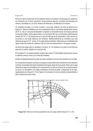 457
VertederosCapítulo IX
Para una mejor comprensión de los aspectos teóricos vinculados a la descarga por vertederos
es necesario que el lector recuerde y tenga presente algunos conceptos de descarga por
orificios, estudiados en un curso anterior de Hidráulica o de Mecánica de Fluidos.
Un vertedero da lugar a un chorro, es decir, a una napa vertiente, tal como se aprecia en la
Figura 9.1. Sobre el vertedero y en sus inmediaciones hay un movimiento rápidamente variado
(M. R. V.). Es un ‘‘remanso de depresión’’ originado en la transformación de energía potencial
en energía cinética. Hacia aguas arriba, en una sección AB, hay un movimiento gradualmente
variado (M. G. V.). Se acepta que en la sección AB rige la ley hidrostática. Esta sección se
encuentra a una cierta distancia del vertedero. Referencialmente se considera que esta
distancia es igual a 4 H , siendo H la carga sobre el vertedero. Obsérvese que inmediatamente
aguas arriba del umbral de vertedero hay una zona de estancamiento o de aguas muertas.
Se denomina carga sobre el vertedero a la altura H con respecto a un plano horizontal que
pasa por la cresta, medida en la sección AB.
En la Figura 9.1 se muestra también la altura del umbral P del vertedero (paramento), que es
la distancia entre el fondo y la cresta del vertedero.
Existen fundamentalmente dos tipos de napa vertiente en función de la presión que la rodea.
En la napa libre la presión que hay en el espacio comprendido entre el paramento del vertedero
(umbral), las paredes del canal inmediatamente aguas abajo de él y la parte inferior de la napa
vertiente es igual a la atmosférica. En consecuencia, en todo el contorno de la napa la presión
es igual a la atmosférica. En estas condiciones se forma el perfil, o trayectoria de la napa,
representado en la Figura 9.1. En la Figura 9.2 se observa la red de corriente correspondiente a
esas condiciones (chorro libre).
Figura 9.2 Red de corriente característica de una napa vertiente libre ( HP >>> )
p
γhV
p
γ
V
h
H
P
 