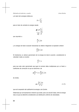 22
Arturo RochaHidráulica de tuberías y canales
y el valor de la energía cinética es
g
V
H h
2
2
=
para el tubo de corriente la energía resulta
g
V
dAV h
h
2
2
γ
que equivale a
dAVh
3
2
ρ
y la energía de toda la sección transversal se obtiene integrando la expresión anterior
∫ dAVh
3
2
ρ
Si hiciéramos un cálculo aproximado de la energía de toda la sección, considerando la
velocidad media se tendría
AV3
2
ρ
para que este valor aproximado sea igual al correcto debe multiplicarse por un factor o
coeficiente de corrección al que se denomina α
∫= dAVAV h
33
22
ρρ
α
de donde,
AV
dAVh
3
3
∫=α (1-17)
que es la expresión del coeficiente de energía o de Coriolis.
Obsérvese que α representa la relación que existe, para una sección dada, entre la energía
real y la que se obtendría considerando una distribución uniforme de velocidades.
dQ H
 