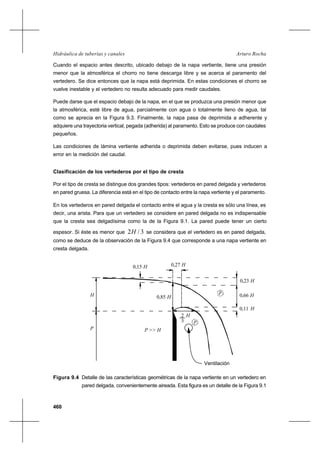 460
Arturo RochaHidráulica de tuberías y canales
Cuando el espacio antes descrito, ubicado debajo de la napa vertiente, tiene una presión
menor que la atmosférica el chorro no tiene descarga libre y se acerca al paramento del
vertedero. Se dice entonces que la napa está deprimida. En estas condiciones el chorro se
vuelve inestable y el vertedero no resulta adecuado para medir caudales.
Puede darse que el espacio debajo de la napa, en el que se produzca una presión menor que
la atmosférica, esté libre de agua, parcialmente con agua o totalmente lleno de agua, tal
como se aprecia en la Figura 9.3. Finalmente, la napa pasa de deprimida a adherente y
adquiere una trayectoria vertical, pegada (adherida) al paramento. Esto se produce con caudales
pequeños.
Las condiciones de lámina vertiente adherida o deprimida deben evitarse, pues inducen a
error en la medición del caudal.
Clasificación de los vertederos por el tipo de cresta
Por el tipo de cresta se distingue dos grandes tipos: vertederos en pared delgada y vertederos
en pared gruesa. La diferencia está en el tipo de contacto entre la napa vertiente y el paramento.
En los vertederos en pared delgada el contacto entre el agua y la cresta es sólo una línea, es
decir, una arista. Para que un vertedero se considere en pared delgada no es indispensable
que la cresta sea delgadísima como la de la Figura 9.1. La pared puede tener un cierto
espesor. Si éste es menor que 3/2H se considera que el vertedero es en pared delgada,
como se deduce de la observación de la Figura 9.4 que corresponde a una napa vertiente en
cresta delgada.
Figura 9.4 Detalle de las características geométricas de la napa vertiente en un vertedero en
pared delgada, convenientemente aireada. Esta figura es un detalle de la Figura 9.1
Ventilación
H2
3
H0,23
H0,11
H0,66
P >> H
p
H
p
P
0,85 H
0,27 H0,15 H
 