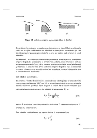 461
VertederosCapítulo IX
En cambio, en los vertederos en pared gruesa el contacto es un plano. El flujo se adhiere a la
cresta. En la Figura 9.5 se observa tres vertederos en pared gruesa. El vertedero tipo c se
considera en pared gruesa propiamente dicha, en tanto que los tipos a y b se llaman de pared
intermedia.
En la Figura 9.1 se observa las características generales de la descarga sobre un vertedero
en pared delgada. Se aprecia como se forma la napa vertiente, cuyas dimensiones relativas
aproximadas se dan en la Figura 9.4. La cresta del vertedero es aguda (de umbral achaflanado)
y el contacto es sólo una línea. En los vertederos en pared delgada la napa se caracteriza
porque en todo su contorno la presión es igual a la atmosférica, lo que es indispensable para
la correcta medición de caudales.
Velocidad de aproximación
Se denomina velocidad de aproximación (velocidad inicial o de llegada) a la velocidad media
que corresponde a la sección AB (Figura 9.1) en la que el escurrimiento se produce en toda la
sección. Obsérvese que hacia aguas abajo de la sección AB la sección transversal que
participa del escurrimiento es menor. La velocidad de aproximación 0V es
( )HPB
Q
A
Q
V
+
==0 (9-1)
siendo B el ancho del canal de aproximación. Si el umbral P fuese mucho mayor que H
entonces 0V tendería a cero.
Esta velocidad inicial da lugar a una energía cinética Vh cuya expresión es
g
V
hV
2
2
0
α= (9-2)
Figura 9.5 Vertederos en pared gruesa, según dibujo de Balloffet
(a) (b) (c)
 