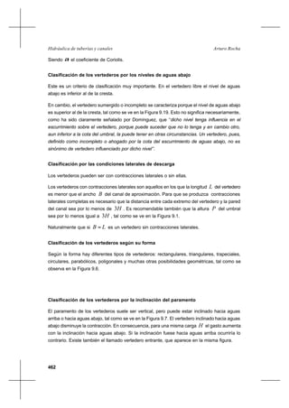 462
Arturo RochaHidráulica de tuberías y canales
Siendo α el coeficiente de Coriolis.
Clasificación de los vertederos por los niveles de aguas abajo
Este es un criterio de clasificación muy importante. En el vertedero libre el nivel de aguas
abajo es inferior al de la cresta.
En cambio, el vertedero sumergido o incompleto se caracteriza porque el nivel de aguas abajo
es superior al de la cresta, tal como se ve en la Figura 9.19. Esto no significa necesariamente,
como ha sido claramente señalado por Domínguez, que ‘‘dicho nivel tenga influencia en el
escurrimiento sobre el vertedero, porque puede suceder que no lo tenga y en cambio otro,
aun inferior a la cota del umbral, la puede tener en otras circunstancias. Un vertedero, pues,
definido como incompleto o ahogado por la cota del escurrimiento de aguas abajo, no es
sinónimo de vertedero influenciado por dicho nivel’’.
Clasificación por las condiciones laterales de descarga
Los vertederos pueden ser con contracciones laterales o sin ellas.
Los vertederos con contracciones laterales son aquellos en los que la longitud L del vertedero
es menor que el ancho B del canal de aproximación. Para que se produzca contracciones
laterales completas es necesario que la distancia entre cada extremo del vertedero y la pared
del canal sea por lo menos de H3 . Es recomendable también que la altura P del umbral
sea por lo menos igual a H3 , tal como se ve en la Figura 9.1.
Naturalmente que si LB = es un vertedero sin contracciones laterales.
Clasificación de los vertederos según su forma
Según la forma hay diferentes tipos de vertederos: rectangulares, triangulares, trapeciales,
circulares, parabólicos, poligonales y muchas otras posibilidades geométricas, tal como se
observa en la Figura 9.6.
Clasificación de los vertederos por la inclinación del paramento
El paramento de los vertederos suele ser vertical, pero puede estar inclinado hacia aguas
arriba o hacia aguas abajo, tal como se ve en la Figura 9.7. El vertedero inclinado hacia aguas
abajo disminuye la contracción. En consecuencia, para una misma carga H el gasto aumenta
con la inclinación hacia aguas abajo. Si la inclinación fuese hacia aguas arriba ocurriría lo
contrario. Existe también el llamado vertedero entrante, que aparece en la misma figura.
 