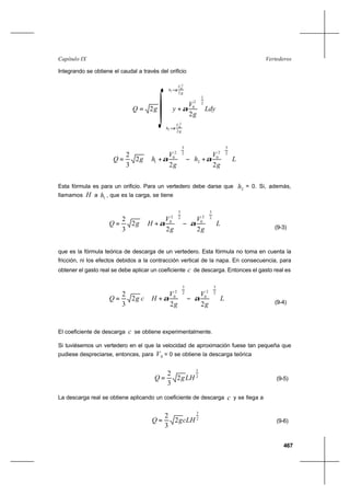 467
VertederosCapítulo IX
Integrando se obtiene el caudal a través del orificio
L
g
V
h
g
V
hgQ
















+−





+=
2
3
2
0
2
2
3
2
0
1
22
2
3
2
αα
Esta fórmula es para un orificio. Para un vertedero debe darse que 2h = 0. Si, además,
llamamos H a 1h , que es la carga, se tiene
L
g
V
g
V
HgQ
















−





+=
2
3
2
0
2
3
2
0
22
2
3
2
αα
(9-3)
que es la fórmula teórica de descarga de un vertedero. Esta fórmula no toma en cuenta la
fricción, ni los efectos debidos a la contracción vertical de la napa. En consecuencia, para
obtener el gasto real se debe aplicar un coeficiente c de descarga. Entonces el gasto real es
L
g
V
g
V
HcgQ
















−





+=
2
3
2
0
2
3
2
0
22
2
3
2
αα
(9-4)
El coeficiente de descarga c se obtiene experimentalmente.
Si tuviésemos un vertedero en el que la velocidad de aproximación fuese tan pequeña que
pudiese despreciarse, entonces, para 0V = 0 se obtiene la descarga teórica
2
3
2
3
2
LHgQ = (9-5)
La descarga real se obtiene aplicando un coeficiente de descarga c y se llega a
2
3
2
3
2
cLHgQ = (9-6)
∫
g
V
h
2
2
0
1 α+
g
V
h
2
2
0
2 α+
Ldy
g
V
y
2
1
2
0
2 





+αgQ 2=
 