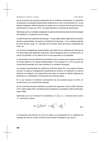 468
Arturo RochaHidráulica de tuberías y canales
que es la ecuación de descarga característica de los vertederos rectangulares. La posibilidad
de despreciar la velocidad de aproximación depende de su valor y de la precisión con la que
estemos trabajando. Referencialmente se señala que si la sección transversal del canal de
aproximación es mayor que LH8 se puede despreciar la velocidad de aproximación.
Obsérvese que en un vertedero rectangular el caudal es directamente proporcional a la longitud
del vertedero y a la potencia 3/2 de la carga.
La determinación del coeficiente de descarga c ha sido objeto desde el siglo XIX de numerosos
estudios experimentales. En general, el coeficiente de descarga c de un vertedero depende
de varios factores: carga H , naturaleza de los bordes, altura del umbral, propiedades del
fluido, etc.
Las diversas investigaciones experimentales para determinar el coeficiente de descarga se
han desarrollado para diferentes condiciones. Cada investigación tiene, en consecuencia, un
campo de aplicación. Si nos salimos de él no hay seguridad en los resultados.
La aproximación que da cada fórmula es bastante buena, siempre que se aplique dentro de
los límites fijados en los trabajos experimentales. En las Figuras 9.1 y 9.4 se aprecia las
características generales de la napa vertiente en un vertedero rectangular.
Los estudios experimentales han partido de la fórmula teórica 9-3 y han seguido diversos
caminos. En algunas investigaciones simplemente se introduce un coeficiente, en otras se
introduce una longitud o una carga ficticia para tomar en cuenta los efectos originados en
fenómenos no considerados en la deducción de la fórmula teórica.
En lo que respecta a vertederos rectangulares hay dos grandes grupos de ellos: sin
contracciones y con contracciones laterales.
De las numerosas fórmulas existentes se presenta las siguientes: Francis (1852), Rehbock
(1911), Bazin-Hegly (1921), Sociedad Suiza de Ingenieros y Arquitectos (1924) y Kindsvater-
Carter (1959).
Obsérvese que si en la fórmula 9-3 consideramos VhgV =22
0 y tomamos factor común
H , entonces se obtiene














−





+=
2
3
2
3
2
3
12
3
2
H
h
H
h
LHgQ VV
αα (9-7)
si comparamos esta fórmula con la 9-6 se obtiene una interpretación de un coeficiente de
descarga que toma en cuenta el efecto de la velocidad de llegada y cuyo valor es
 
