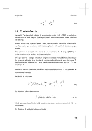 469
VertederosCapítulo IX
2
3
2
3
1 





−





+
H
h
H
h VV
αα (9-8)
9.3 Fórmula de Francis
James B. Francis realizó más de 80 experimentos, entre 1848 y 1852, en vertederos
rectangulares en pared delgada con el objetivo de encontrar una expresión para el coeficiente
de descarga.
Francis realizó sus experiencias en Lowell, Massachusetts, dentro de determinadas
condiciones, las que constituyen los límites de aplicación del coeficiente de descarga que
obtuvo.
La mayor parte de las experiencias las hizo con un vertedero de 10 ft de longitud (3,05 m); sin
embargo, experimentó también con otras longitudes.
En lo que respecta a la carga, ésta estuvo comprendida entre 0,18 m y 0,50 m, que constituyen
los límites de aplicación de la fórmula. Se recomienda también que la altura del umbral P
esté comprendida entre 0,60 m y 1,50 m. Se recomienda también que la relación HL / sea
mayor que 3.
La fórmula obtenida por Francis considera la velocidad de aproximación 0V y la posibilidad de
contracciones laterales.
La fórmula de Francis es
















−





+





−=
2
3
2
0
2
3
2
0
2210
622,02
3
2
g
V
g
V
H
nH
LgQ
(9-9)
En el sistema métrico se considera
84,1836,1622,02
3
2
≈=g (9-10)
Obsérvese que el coeficiente 0,622 es adimensional, en cambio el coeficiente 1,84 es
dimensional.
En el sistema de unidades inglesas se tendría
 