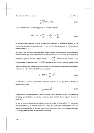 470
Arturo RochaHidráulica de tuberías y canales
33,3622,02
3
2
=g (9-11)
En el sistema métrico la fórmula general de Francis queda así
















−





+





−=
2
3
2
0
2
3
2
0
2210
84,1
g
V
g
V
H
nH
LQ
(9-12)
en la que el caudal Q está en m3
/s, la longitud del vertedero L en metros, la carga H en
metros, la velocidad de aproximación 0V en m/s. Se designa como n el número de
contracciones (0, 1, 2).
Se observa que el criterio que usa Francis para considerar el efecto de las contracciones es
el de considerar que como consecuencia de ellas se produce una reducción de la longitud del
vertedero. Aparece así una longitud efectiva 





−
10
nH
L en función del número n de
contracciones. Obsérvese que si HL 2,0≤ aparecería cero o un valor negativo para el caudal.
Si se considera que la velocidad de aproximación es muy pequeña y que puede despreciarse,
entonces 0V = 0 y la fórmula de Francis queda así
2
3
10
84,1 H
nH
LQ 





−= (9-13)
Si, además, no hubiese contracciones laterales, entonces 0=n y la fórmula de Francis
quedaría reducida a
2
3
84,1 LHQ = (9-14)
Para aplicar la fórmula general de Francis (Fórmula 9-9) es necesario recurrir a un método de
tanteos y aproximaciones sucesivas, puesto que para calcular 0V se requiere conocer la
carga H .
Lo que se recomienda es hacer un cálculo preliminar a partir de la fórmula (9-14), asumiendo
que la velocidad 0V de aproximación fuese cero y que no hubiese contracciones. Con ese
valor preliminar obtenido se aplica la ecuación general, se compara los resultados obtenidos
y se prosigue hasta lograr la aproximación deseada.
 