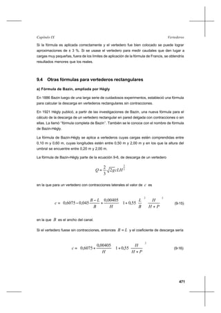 471
VertederosCapítulo IX
Si la fórmula es aplicada correctamente y el vertedero fue bien colocado se puede lograr
aproximaciones de ± 3 %. Si se usase el vertedero para medir caudales que den lugar a
cargas muy pequeñas, fuera de los límites de aplicación de la fórmula de Francis, se obtendría
resultados menores que los reales.
9.4 Otras fórmulas para vertederos rectangulares
a) Fórmula de Bazin, ampliada por Hégly
En 1886 Bazin luego de una larga serie de cuidadosos experimentos, estableció una fórmula
para calcular la descarga en vertederos rectangulares sin contracciones.
En 1921 Hégly publicó, a partir de las investigaciones de Bazin, una nueva fórmula para el
cálculo de la descarga de un vertedero rectangular en pared delgada con contracciones o sin
ellas. La llamó ‘’fórmula completa de Bazin’’. También se le conoce con el nombre de fórmula
de Bazin-Hégly.
La fórmula de Bazin-Hégly se aplica a vertederos cuyas cargas estén comprendidas entre
0,10 m y 0,60 m, cuyas longitudes estén entre 0,50 m y 2,00 m y en los que la altura del
umbral se encuentre entre 0,20 m y 2,00 m.
La fórmula de Bazin-Hégly parte de la ecuación 9-6, de descarga de un vertedero
2
3
2
3
2
cLHgQ =
en la que para un vertedero con contracciones laterales el valor de c es














+






+





+
−
−=
22
55,01
00405,0
045,06075,0
PH
H
B
L
HB
LB
c (9-15)
en la que B es el ancho del canal.
Si el vertedero fuese sin contracciones, entonces LB = y el coeficiente de descarga sería














+
+





+=
2
55,01
00405,0
6075,0
PH
H
H
c (9-16)
 