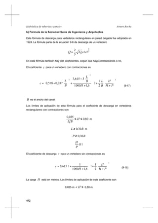 472
Arturo RochaHidráulica de tuberías y canales
b) Fórmula de la Sociedad Suiza de Ingenieros y Arquitectos
Esta fórmula de descarga para vertederos rectangulares en pared delgada fue adoptada en
1924. La fórmula parte de la ecuación 9-6 de descarga de un vertedero
2
3
2
3
2
cLHgQ =
En esta fórmula también hay dos coeficientes, según que haya contracciones o no.
El coeficiente c para un vertedero con contracciones es














+
+












+






−
+





+=
2
2
2
2
1
1
6,11000
3615,3
037,0578,0
PH
H
B
L
H
B
L
B
L
c
(9-17)
B es el ancho del canal.
Los límites de aplicación de esta fórmula para el coeficiente de descarga en vertederos
rectangulares con contracciones son
80,0
025,0
≤≤ H
BL
m
BL 30,0≥ m
BP 30,0≥
1≤
P
H
El coeficiente de descarga c para un vertedero sin contracciones es














+
+





+
+=
2
2
1
1
6,11000
1
1615,0
PH
H
H
c (9-18)
La carga H está en metros. Los límites de aplicación de este coeficiente son
0,025 m ≤< H 0,80 m
 