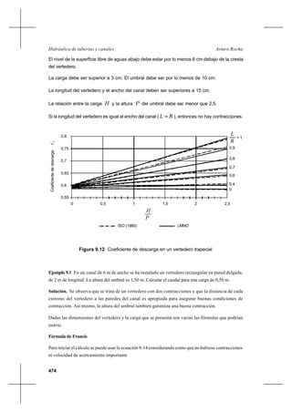 474
Arturo RochaHidráulica de tuberías y canales
El nivel de la superficie libre de aguas abajo debe estar por lo menos 6 cm debajo de la cresta
del vertedero.
La carga debe ser superior a 3 cm. El umbral debe ser por lo menos de 10 cm.
La longitud del vertedero y el ancho del canal deben ser superiores a 15 cm.
La relación entre la carga H y la altura P del umbral debe ser menor que 2,5.
Si la longitud del vertedero es igual al ancho del canal ( BL = ), entonces no hay contracciones.
Ejemplo 9.1 En un canal de 6 m de ancho se ha instalado un vertedero rectangular en pared delgada,
de 2 m de longitud. La altura del umbral es 1,50 m. Calcular el caudal para una carga de 0,50 m.
Solución. Se observa que se trata de un vertedero con dos contracciones y que la distancia de cada
extremo del vertedero a las paredes del canal es apropiada para asegurar buenas condiciones de
contracción. Así mismo, la altura del umbral también garantiza una buena contracción.
Dadas las dimensiones del vertedero y la carga que se presenta son varias las fórmulas que podrían
usarse.
Fórmula de Francis
Para iniciar el cálculo se puede usar la ecuación 9-14 considerando como que no hubiese contracciones
ni velocidad de acercamiento importante
Figura 9.12 Coeficiente de descarga en un vertedero trapecial
H
0,5
P
0 1 1,5 2,52
ISO (1980) LMNO
0
0,4
0,6
0,7
0,8
0,9
= 1
L
B
0,55
0,6
0,65
0,7
0,75
0,8
Coeficientededescargaec
 