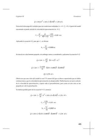 475
VertederosCapítulo IX
( ) =××== 2
3
2
3
50,0284,184,1 LHQ 1,301 m3
/s
Esta sería la descarga del vertedero para las condiciones señaladas ( 0=n ; 00
=V ). A partir del caudal
encontrado se puede calcular la velocidad de aproximación (ec. 9-1)
( )
108,0
26
301,1
0 =
×
=
+
==
HPB
Q
A
Q
V m/s
Aplicando la ecuación 9-2, para 1=α , se obtiene
Se trata de un valor bastante pequeño, sin embargo vamos a considerarlo y aplicamos la ecuación 9-12
( ) 


 −+





−= 2
3
2
3
10
84,1 VV hhH
nH
LQ
( ) ( ) 


 −+




 ×
−= 2
3
2
3
0006,00006,050,0
10
50,02
284,1Q
238,1=Q m3
/s
Obsérvese que este valor del caudal es casi 5 % menor del que se obtuvo suponiendo que no había
contracciones y que la velocidad de aproximación era despreciable. Podría hacerse un nuevo cálculo
de la velocidad de aproximación y repetir todo el procedimiento, pero como en este caso es tan
pequeña no vale la pena hacerlo.
Se hubiera podido partir de la ecuación 9-13, entonces
( ) 236,150,09,184,1
10
84,1 2
3
2
3
=××=





−= H
nH
LQ m3
/s
103,0
12
236,1
0 ==V m/s
( ) ( ) 238,10005,00005,050,09,184,1 2
3
2
3
=



 −+×=Q m3
/s
m0,0006
2g
V
h
2
0
V ==
m0,0005
2g
V
h
2
0
V ==
 
